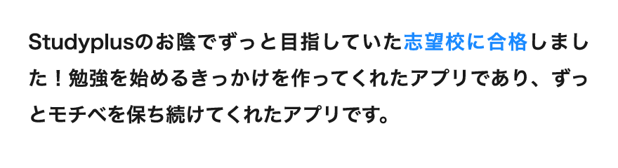 「Studyplusのお陰でずっと目指していた志望校に合格しました！勉強を始めるきっかけを作ってくれたアプリであり、ずっとモチベを保ち続けてくれたアプリです。」