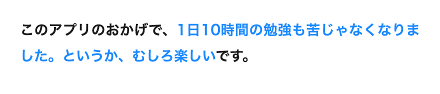 「このアプリのおかげで、1日10時間の勉強も苦じゃなくなりました。というか、むしろ楽しいです。」