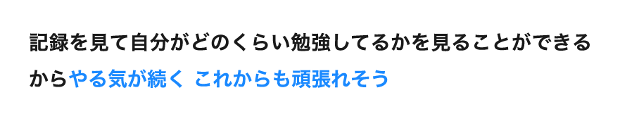 「記録を見て自分がどのくらい勉強してるかを見ることができるからやる気が続く これからも頑張れそう」